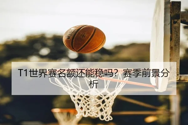 T1世界赛名额还能稳吗？赛季前景分析